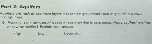 Aquifers
Aquifers are rock or sediment layers that contain groundwater and let groundwater move
hrough them.
5. Porosity is the amount of a rock or sediment that is pore space. Would aquifers have high
or low porosities? Explain your answer.
high low because...