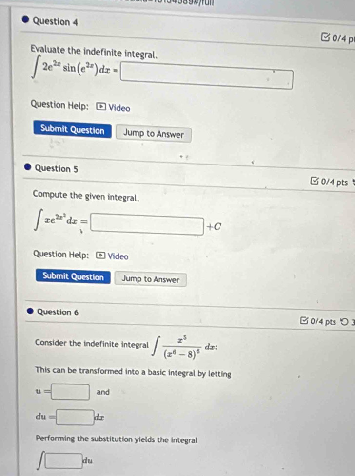 34589#/ful
Question 4
C0/4 p
Evaluate the indefinite integral.
∈t 2e^(2x)sin (e^(2x))dx=□
Question Help: D Video
Submit Question Jump to Answer
Question 5 0/4 pts
Compute the given integral.
∈t xe^(2x^2)dx=□ +C
Question Help: Video
Submit Question Jump to Answer
Question 6 □ 0/4 pts つ 3
Consider the indefinite integral ∈t frac x^5(x^6-8)^6 dx:
overline  
This can be transformed into a basic integral by letting
u=□ anc `
du=□ dx
Performing the substitution yields the integral
∈t □ du