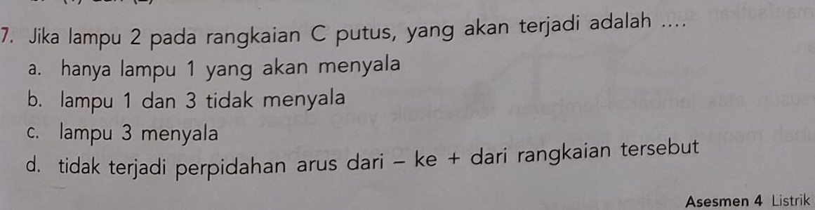 Jika lampu 2 pada rangkaian C putus, yang akan terjadi adalah ....
a. hanya lampu 1 yang akan menyala
b. lampu 1 dan 3 tidak menyala
c. lampu 3 menyala
d. tidak terjadi perpidahan arus dari - ke + dari rangkaian tersebut
Asesmen 4 Listrik