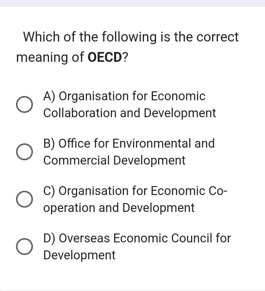 Which of the following is the correct
meaning of OECD?
A) Organisation for Economic
Collaboration and Development
B) Office for Environmental and
Commercial Development
C) Organisation for Economic Co-
operation and Development
D) Overseas Economic Council for
Development