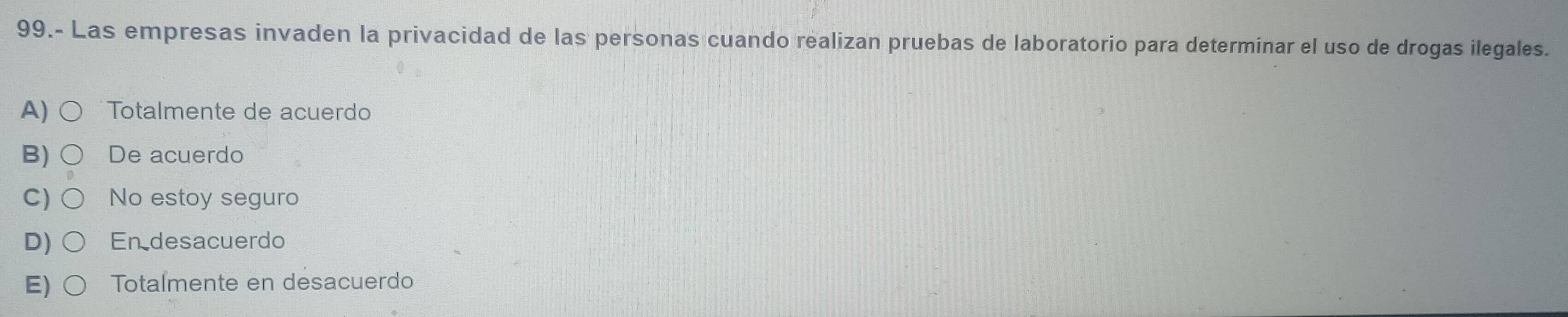 99.- Las empresas invaden la privacidad de las personas cuando realizan pruebas de laboratorio para determinar el uso de drogas ilegales.
A) Totalmente de acuerdo
B) De acuerdo
C) No estoy seguro
D) En desacuerdo
Totalmente en desacuerdo