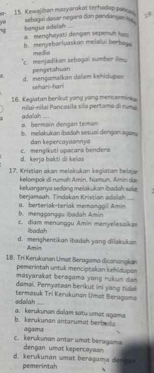 a- 15. Kewajiban masyarakat terhadap pancas 19.
ya sebagai dasar negara dan pandangan hd 
ng bangsa adalah ....
a. menghayati dengan sepenuh hati
b. menyebarluaskan melalui berbaga
media
c. menjadikan sebagai sumber ilmu
pengetahuan
a. d. mengamalkan dalam kehidupan
sehari-hari
16. Kegiatan berikut yang yang mencerminka.
nilai-nilai Pancasila sila pertama di ruma
a adalah ....
a. bermain dengan teman
b. melakukan ibadah sesuai dengan agam
dan kepercayaannya
c. mengikuti upacara bendera
d. kerja bakti di kelas
17. Kristian akan melakukan kegiatan belaja
kelompok di rumah Amin. Namun, Amin da
keluarganya sedang melakukan ibadah sala
berjamaah. Tindakan Kristian adalah_
a. berteriak-teriak memanggil Amin
b. mengganggu ibadah Amin
c. diam menunggu Amin menyelesaikan
ibadah
d. menghentikan ibadah yang dilakukan
Amin
18, Tri Kerukunan Umat Beragama dicanangkan
pemerintah untuk menciptakan kehidupan
másyarakat beragama yang rukun dan 
damai. Pernyataan berikut ini yang tidak
termasuk Tri Kerukunan Umat Beragama
adalah ....
a. kerukunan dalam satu umat agama
b. kerukunan antarumat berbeda
agama
c. kerukunan antar umat beragama
dengan umat kepercayaan
d. kerukunan umat beragama dengan
pemerintah