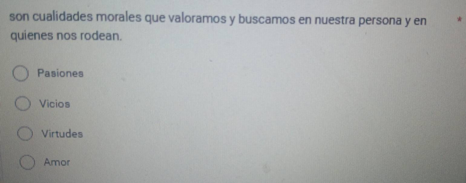 son cualidades morales que valoramos y buscamos en nuestra persona y en *
quienes nos rodean.
Pasiones
Vicios
Virtudes
Amor