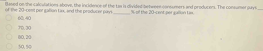 Based on the calculations above, the incidence of the tax is divided between consumers and producers. The consumer pays_
of the 20-cent per gallon tax, and the producer pays _  % of the 20-cent per gallon tax.
60, 40
70, 30
80, 20
50, 50