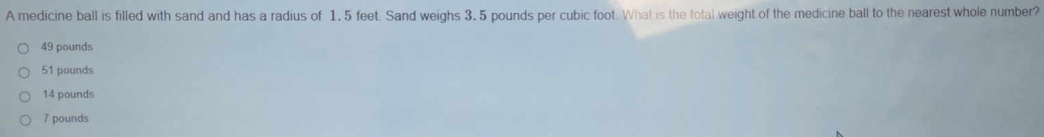 A medicine ball is filled with sand and has a radius of 1. 5 feet. Sand weighs 3. 5 pounds per cubic foot. What is the total weight of the medicine ball to the nearest whole number?
49 pounds
51 pounds
14 pounds
7 pounds