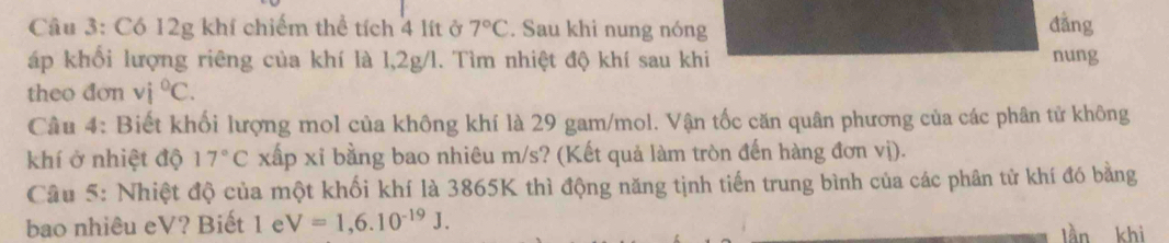 Có 12g khí chiếm thể tích 4 lít ở 7°C. Sau khi nung nóng 
đǎng 
áp khổi lượng riêng của khí là 1,2g/l. Tìm nhiệt độ khí sau khi nung 
theo đơn vi°C. 
Câu 4: Biết khối lượng mol của không khí là 29 gam/mol. Vận tốc căn quân phương của các phân tử không 
khí ở nhiệt độ 17°C xấp xỉ bằng bao nhiêu m/s? (Kết quả làm tròn đến hàng đơn vị). 
Câu 5: Nhiệt độ của một khối khí là 3865K thì động năng tịnh tiến trung bình của các phân tử khí đó bằng 
bao nhiêu eV? Biết 1 e V=1,6.10^(-19)J. làn khì