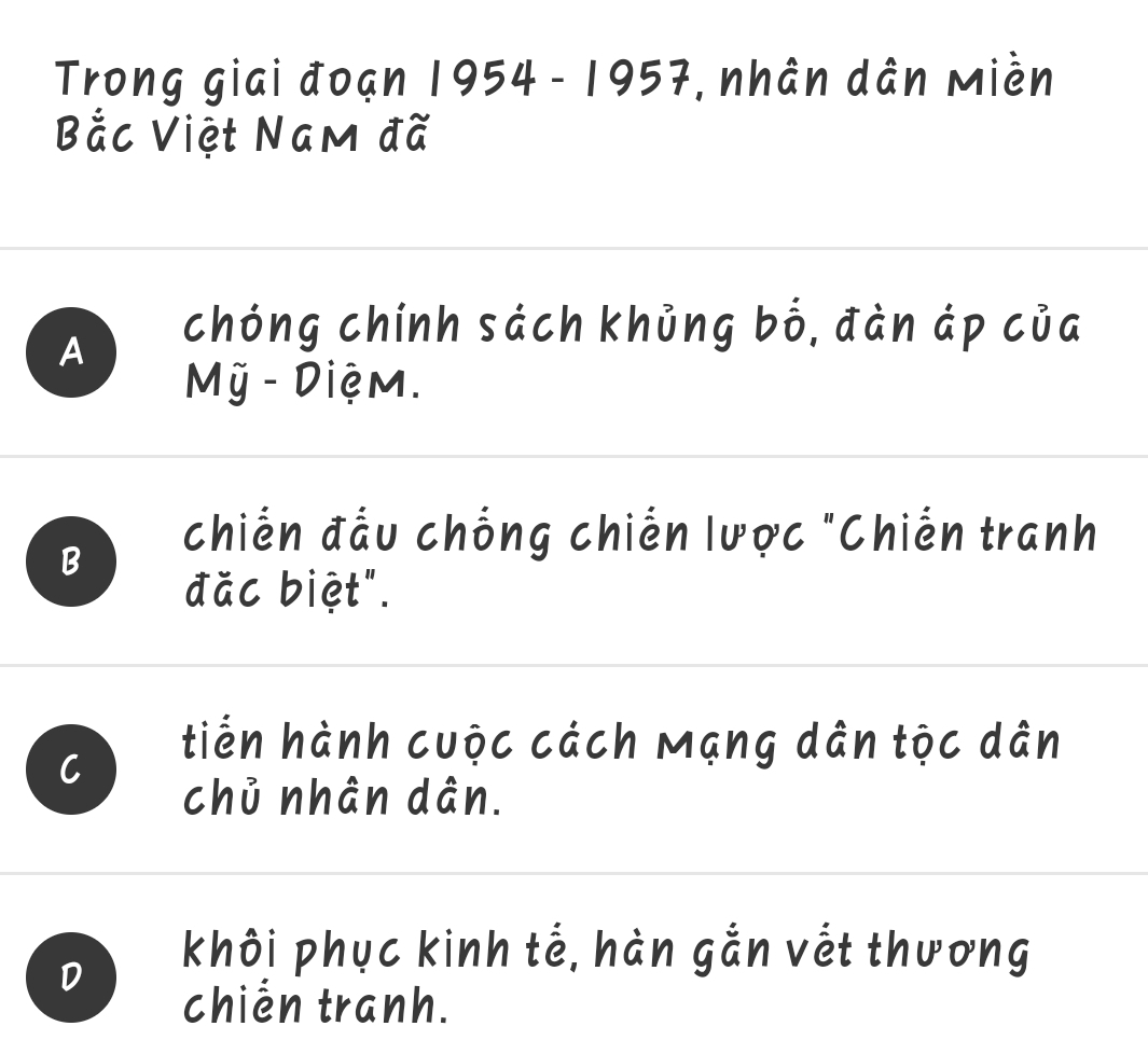 Trong giai đoạn 1954 - 1957, nhân dân Miền
Bắc Việt Nam đã
A
chóng chính sách khủng bố, đàn áp của
Mỹ - Diệm.
B
chiến đầu chống chiến lược "Chiến tranh
đặc biệt".
C
tiến hành cuộc cách Mạng dân tộc dân
chủ nhân dân.
D
khôi phục kinh tế, hàn gắn vết thương
chien tranh.