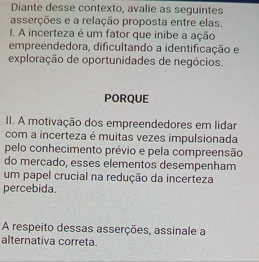 Diante desse contexto, avalie as seguintes 
asserções e a relação proposta entre elas. 
I1. A incerteza é um fator que inibe a ação 
empreendedora, dificultando a identificação e 
exploração de oportunidades de negócios. 
PORQUE 
II. A motivação dos empreendedores em lidar 
com a incerteza é muitas vezes impulsionada 
pelo conhecimento prévio e pela compreensão 
do mercado, esses elementos desempenham 
um papel crucial na redução da incerteza 
percebida. 
A respeito dessas asserções, assinale a 
alternativa correta.