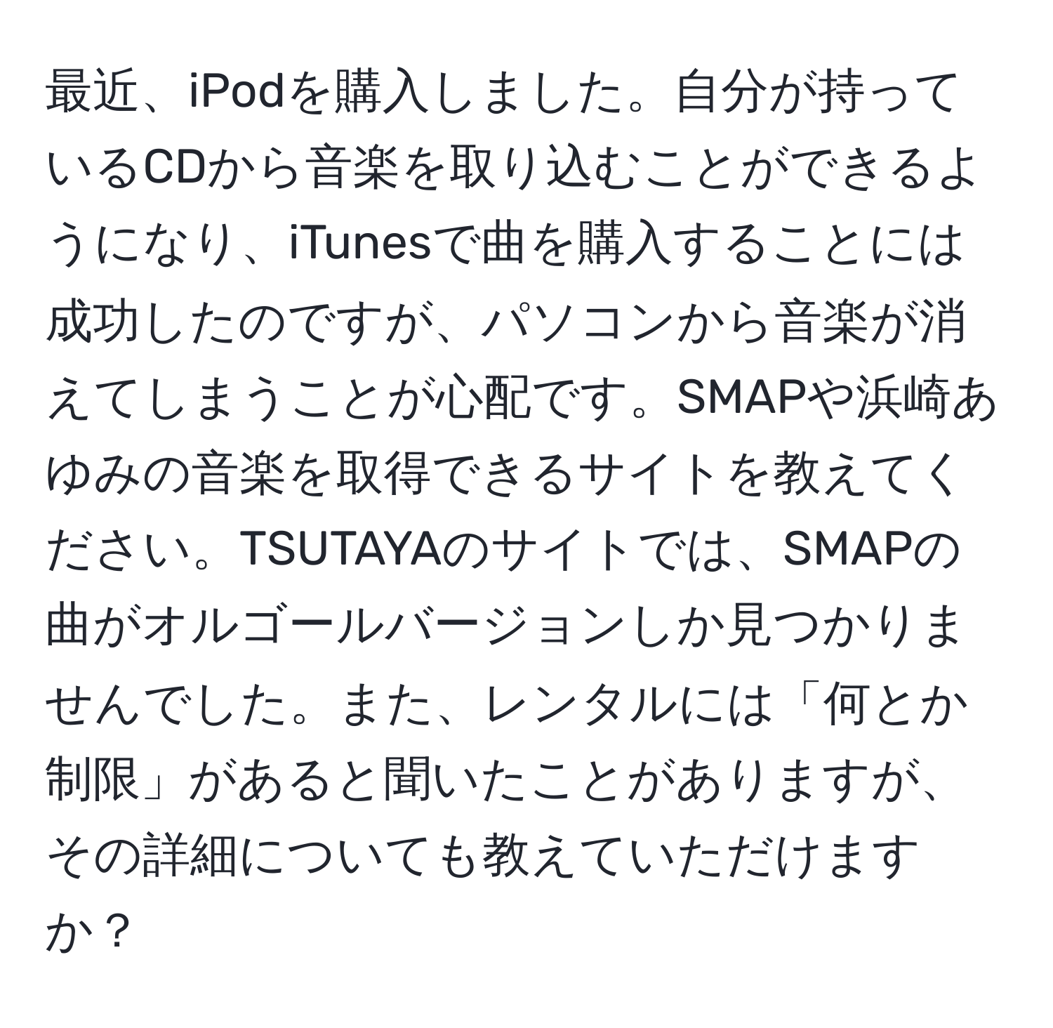 最近、iPodを購入しました。自分が持っているCDから音楽を取り込むことができるようになり、iTunesで曲を購入することには成功したのですが、パソコンから音楽が消えてしまうことが心配です。SMAPや浜崎あゆみの音楽を取得できるサイトを教えてください。TSUTAYAのサイトでは、SMAPの曲がオルゴールバージョンしか見つかりませんでした。また、レンタルには「何とか制限」があると聞いたことがありますが、その詳細についても教えていただけますか？