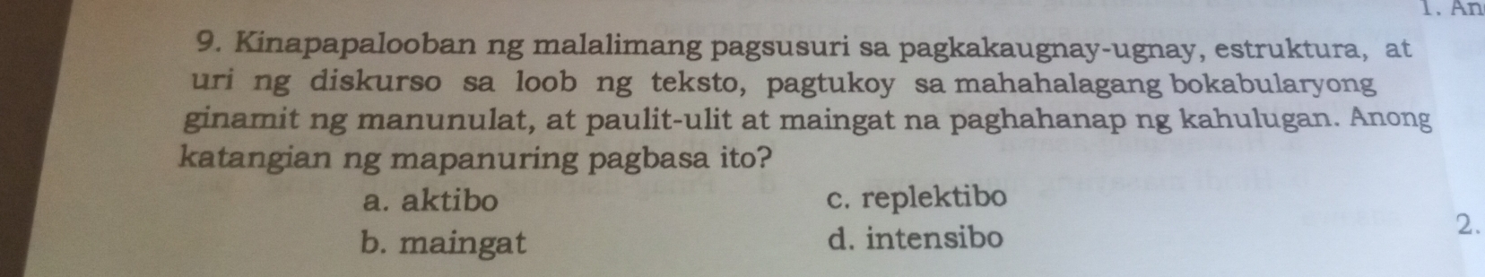 An
9. Kinapapalooban ng malalimang pagsusuri sa pagkakaugnay-ugnay, estruktura, at
uri ng diskurso sa loob ng teksto, pagtukoy sa mahahalagang bokabularyong
ginamit ng manunulat, at paulit-ulit at maingat na paghahanap ng kahulugan. Anong
katangian ng mapanuring pagbasa ito?
a. aktibo c. replektibo
b. maingat d. intensibo
2.