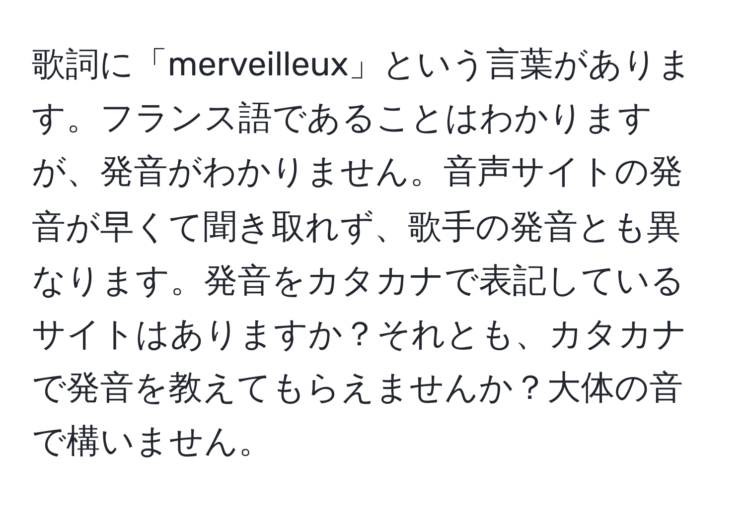 歌詞に「merveilleux」という言葉があります。フランス語であることはわかりますが、発音がわかりません。音声サイトの発音が早くて聞き取れず、歌手の発音とも異なります。発音をカタカナで表記しているサイトはありますか？それとも、カタカナで発音を教えてもらえませんか？大体の音で構いません。