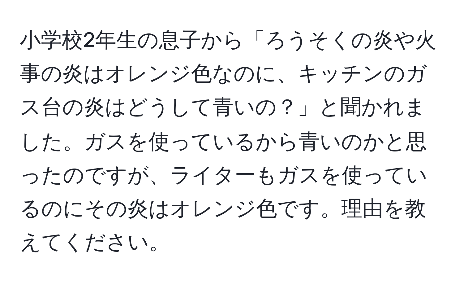 小学校2年生の息子から「ろうそくの炎や火事の炎はオレンジ色なのに、キッチンのガス台の炎はどうして青いの？」と聞かれました。ガスを使っているから青いのかと思ったのですが、ライターもガスを使っているのにその炎はオレンジ色です。理由を教えてください。