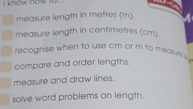 know how fo... ELF-CH 
measure length in metres (m). 
measure length in centimetres (cm). 
recognise when to use cm or m to measure 
compare and order lengths. 
measure and draw lines. 
solve word problems on length.