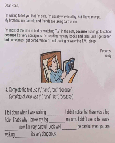 Dear Rose, 
I'm writing to tell you that I'm sick. I'm usually very healthy, but I have mumps. 
My brothers, my parents and friends are taking care of me. 
I'm most of the time in bed or watching T.V. in the sofa, because I can't go to school 
because it's very contagious. I'm reading mystery books and tales until I get better, 
but sometimes I get bored. When I'm not reading or watching T.V. I sleep. 
Regards, 
Andy 
4. Complete the text use (beginarrayr un yendarray ) ", "and", “but", "because") 
Completa el texto, usa (^circ , ”, “and"”, “but", "because”") 
I fell down when I was walking_ I didn't notice that there was a big 
hole. That's why I broke my leg _my arm. I didn't use to be aware 
_ 
now I'm very careful. Look well_ be careful when you are 
walking_ it's very dangerous.