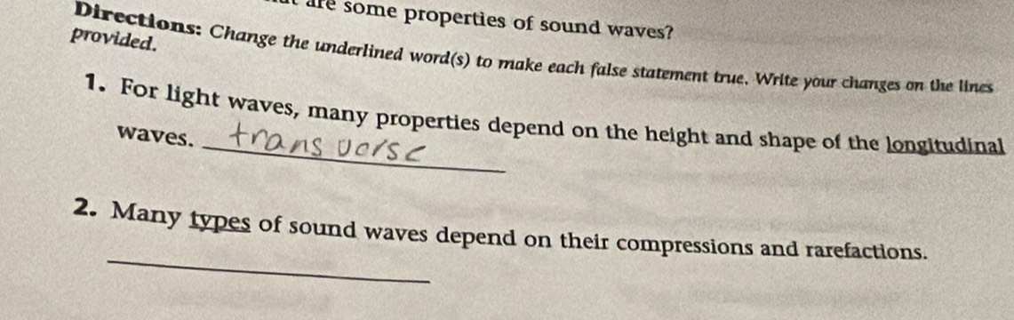 are some properties of sound waves? 
provided. 
Directions: Change the underlined word(s) to make each false statement true. Write your changes on the lines 
_ 
1. For light waves, many properties depend on the height and shape of the longitudinal 
waves. 
_ 
2. Many types of sound waves depend on their compressions and rarefactions.