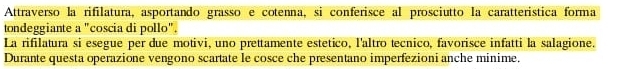 Attraverso la rifilatura, asportando grasso e cotenna, si conferisce al prosciutto la caratterística forma 
tondeggiante a "coscia di pollo". 
La rifilatura si esegue per due motivi, uno prettamente estético, l'altro tecnico, favorisce infatti la salagione. 
Durante questa operazione vengono scartate le cosce che presentano imperfezioni anche minime.