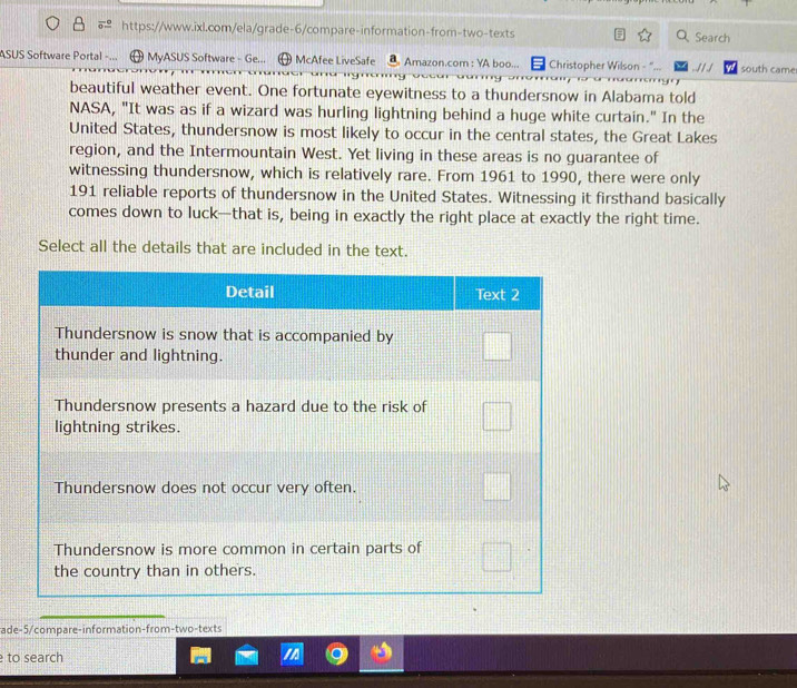 Search 
ASUS Software Portal MyASUS Software - Ge... McAfee LiveSafe Amazon.com : YA boo... = Christopher Wilson - ... . ./ / ./ south came 
beautiful weather event. One fortunate eyewitness to a thundersnow in Alabama told 
NASA, "It was as if a wizard was hurling lightning behind a huge white curtain." In the 
United States, thundersnow is most likely to occur in the central states, the Great Lakes 
region, and the Intermountain West. Yet living in these areas is no guarantee of 
witnessing thundersnow, which is relatively rare. From 1961 to 1990, there were only
191 reliable reports of thundersnow in the United States. Witnessing it firsthand basically 
comes down to luck—that is, being in exactly the right place at exactly the right time. 
Select all the details that are included in the text. 
ade-5/compare-information-from-two-texts 
to search