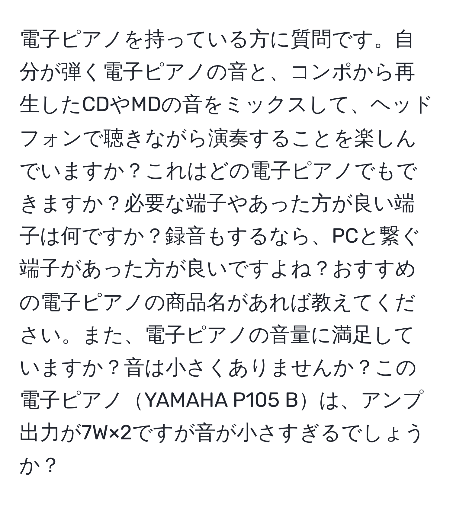 電子ピアノを持っている方に質問です。自分が弾く電子ピアノの音と、コンポから再生したCDやMDの音をミックスして、ヘッドフォンで聴きながら演奏することを楽しんでいますか？これはどの電子ピアノでもできますか？必要な端子やあった方が良い端子は何ですか？録音もするなら、PCと繋ぐ端子があった方が良いですよね？おすすめの電子ピアノの商品名があれば教えてください。また、電子ピアノの音量に満足していますか？音は小さくありませんか？この電子ピアノYAMAHA P105 Bは、アンプ出力が7W×2ですが音が小さすぎるでしょうか？