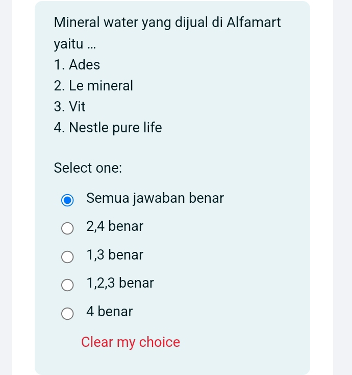 Mineral water yang dijual di Alfamart
yaitu ...
1. Ades
2. Le mineral
3. Vit
4. Nestle pure life
Select one:
Semua jawaban benar
2, 4 benar
1, 3 benar
1, 2, 3 benar
4 benar
Clear my choice