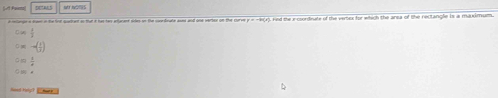 (11 Psinco) DETALS ot AorES
a metangie is tawn in the firt quadrant ao fut it has tws adjacent sides on the coordeute awes and one verter on the curve y=-ln (x) Find the x-coordinate of the vertex for which the area of the rectangle is a maximum.
 1/2 
-∈fty ( 1/2) )
 1/e  
5 A
Noes Melig? t