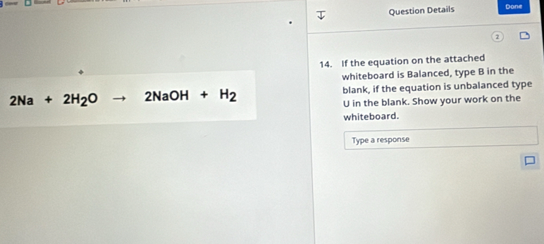 Question Details Done 
14. If the equation on the attached 
whiteboard is Balanced, type B in the
2Na+2H_2O to 2NaOH+H_2 blank, if the equation is unbalanced type 
U in the blank. Show your work on the 
whiteboard. 
Type a response