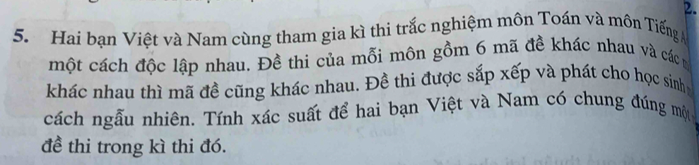 Hai bạn Việt và Nam cùng tham gia kì thi trắc nghiệm môn Toán và môn Tiếng A 
một cách độc lập nhau. Đề thi của mỗi môn gồm 6 mã đề khác nhau và các m 
khác nhau thì mã đề cũng khác nhau. Đề thi được sắp xếp và phát cho học sinhh 
cách ngẫu nhiên. Tính xác suất để hai bạn Việt và Nam có chung đúng một 
đề thi trong kì thi đó.