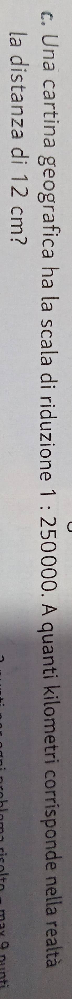 Una cartina geografica ha la scala di riduzione 1:250000. A quanti kilometri corrisponde nella realtà 
la distanza di 12 cm?
