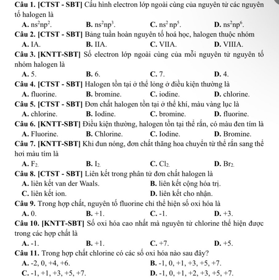 [CTST - SBT] Cầu hình electron lớp ngoài cùng của nguyên tử các nguyên
tố halogen là
A. ns^2np^2. B. ns^2np^3. C. ns^2np^5. D. ns^2np^6.
Câu 2. [CTST - S BT| Bảng tuần hoàn nguyên tố hoá học, halogen thuộc nhóm
A. IA. B. IIA. C. VIIA. D. VIIIA.
Câu 3. [KNTT-SBT] Số electron lớp ngoài cùng của mỗi nguyên tử nguyên tố
nhóm halogen là
A. 5. B. 6. C. 7. D. 4.
Câu 4. [CTST - SBT] Halogen tồn tại ở thể lỏng ở điều kiện thường là
A. fluorine. B. bromine. C. iodine. D. chlorine.
Câu 5. [CTST - SBT] Đơn chất halogen tồn tại ở thể khí, màu vàng lục là
A. chlorine. B. Iodine. C. bromine. D. fluorine.
Câu 6. [KNTT-SBT] Điều kiện thường, halogen tồn tại thể rắn, có màu đen tím là
A. Fluorine. B. Chlorine. C. Iodine. D. Bromine.
Câu 7. [KNTT-SBT] Khi đun nóng, đơn chất thăng hoa chuyền từ thể rắn sang thể
hơi màu tím là
A. F_2. B. I_2. C. Cl_2. D. Br_2.
Câu 8. [CTST - SBT] Liên kết trong phân tử đơn chất halogen là
A. liên kết van der Waals. B. liên kết cộng hóa trị.
C. liên kết ion. D. liên kết cho nhận.
Câu 9. Trong hợp chất, nguyên tố fluorine chỉ thể hiện số oxi hóa là
A. 0. B. +1. C. -1. D. +3.
Câu 10. [KNTT-SBT] Số oxi hóa cao nhất mà nguyên tử chlorine thể hiện được
trong các hợp chất là
A. -1. B. +1. C. +7. D. +5.
Câu 11. Trong hợp chất chlorine có các số oxi hóa nào sau đây?
A. -2, 0, +4, +6. B. -1, 0, +1, +3, +5, +7.
C. -1, +1, +3, +5, +7. D. -1, 0, +1, +2, +3, +5, +7.