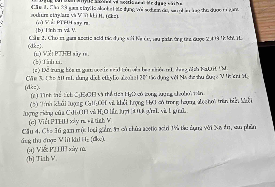 I1. Dạng bái toàn ethylic alcohol và acetic acid tác dụng với Na 
C 
Câu 1. Cho 23 gam ethylic alcohol tác dụng với sodium dư, sau phản ứng thu được m gam 
7 
sodium ethylate và V lít khí H_2(dkc). 
(a) Viết PTHH xảy ra. 
(b) Tính m và V. 
Câu 2. Cho m gam acetic acid tác dụng với Na dư, sau phản ứng thu được 2,479 lít khí H_2
(dkc). 
(a) Viết PTHH xảy ra. 
(b) Tính m. 
(c) Để trung hòa m gam acetic acid trên cần bao nhiêu mL dung dịch NaOH 1M. 
Câu 3. Cho 50 mL dung dịch ethylic alcohol 20° tác dụng với Na dư thu được V lít khí H_2
(đkc). 
(a) Tính thể tích C_2H_5OH và thể tích H_2O có trong lượng alcohol trên. 
(b) Tính khối lượng C_2H_5OH và khối lượng H_2O có trong lượng alcohol trên biết khối 
lượng riêng của C_2H_5OH và H_2O lần lượt là 0,8 g/mL và 1 g/mL. 
(c) Viết PTHH xảy ra và tính V. 
Câu 4. Cho 36 gam một loại giấm ăn có chứa acetic acid 3% tác dụng với Na dư, sau phản 
ứng thu được V lít khí H_2 (d kc). 
(a) Viết PTHH xảy ra. 
(b) Tính V.