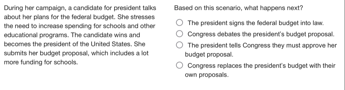 During her campaign, a candidate for president talks Based on this scenario, what happens next?
about her plans for the federal budget. She stresses
the need to increase spending for schools and other The president signs the federal budget into law.
educational programs. The candidate wins and Congress debates the president's budget proposal.
becomes the president of the United States. She The president tells Congress they must approve her
submits her budget proposal, which includes a lot budget proposal.
more funding for schools.
Congress replaces the president's budget with their
own proposals.