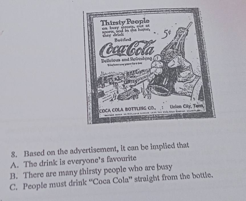 Based on the adyertisement, it can be implied that
A. The drink is everyone’s favourite
B. There are many thirsty people who are busy
C. People must drink “Coca Cola” straight from the bottle.