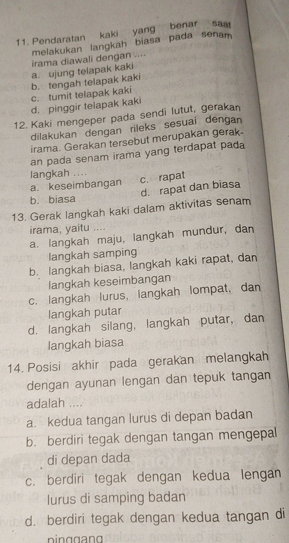 Pendaratan kaki yang benar saat
melakukan langkah biasa pada senam 
irama diawali dengan ....
a. ujung telapak kaki
b. tengah telapak kaki
c. tumit telapak kaki
d. pinggir telapak kaki
12. Kaki mengeper pada sendi lutut, gerakan
dilakukan dengan rileks sesuai dengan
irama. Gerakan tersebut merupakan gerak
an pada senam irama yang terdapat pada
langkah ....
a. keseimbangan c. rapat
d. rapat dan biasa
b. biasa
13. Gerak langkah kaki dalam aktivitas senam
irama, yaitu ….
a. langkah maju, langkah mundur, dan
langkah samping
b. langkah biasa, langkah kaki rapat, dan
langkah keseimbangan
c. langkah lurus, langkah lompat, dan
langkah putar
d. langkah silang, langkah putar, dan
langkah biasa
14. Posisi akhir pada gerakan melangkah
dengan ayunan lengan dan tepuk tangan
adalah ....
a. kedua tangan lurus di depan badan
b. berdiri tegak dengan tangan mengepal
di depan dada
c. berdiri tegak dengan kedua lengan
lurus di samping badan
d. berdiri tegak dengan kedua tangan di
pinggang