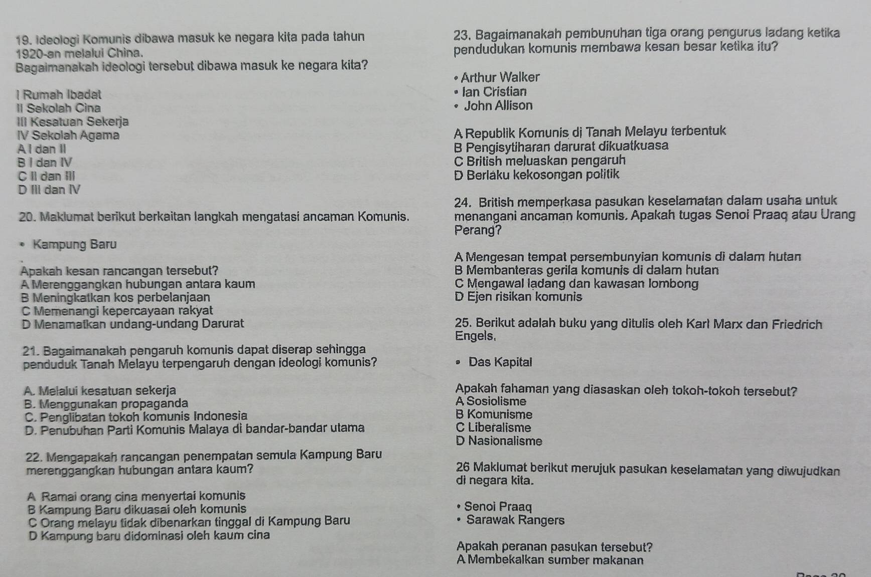 Ideologi Komunis dibawa masuk ke negara kita pada tahun 23, Bagaimanakah pembunuhan tiga orang pengurus ladang ketika
1920-an melalui China. pendudukan komunis membawa kesan besar ketika itu?
Bagaimanakah ideologi tersebut dibawa masuk ke negara kita?
Arthur Walker
| Rumah Ibadal Ian Cristian
II Sekolah Cina John Allison
III Kesatuan Sekerja
IV Sekolah Agama A Republik Komunis di Tanah Melayu terbentuk
Al dan II B Pengisytiharan darurat dikuatkuasa
B I dan IV C British meluaskan pengaruh
C II dan III D Berlaku kekosongan politik
D IIl dan IV
24. British memperkasa pasukan keselamatan dalam usaha untuk
20. Maklumat berikut berkaitan langkah mengatasi ancaman Komunis. menangani ancaman komunis. Apakah tugas Senoi Praaq atau Urang
Perang?
Kampung Baru
A Mengesan tempat persembunyian komunis di dalam hutan
Apakah kesan rancangan tersebut? B Membanteras gerila komunis di dalam hutan
A Merenggangkan hubungan antara kaum C Mengawal lạdang dan kawasan Iombong
B Meningkatkan kos perbelanjaan D Ejen risikan komunis
C Memenangi kepercayaan rakyat
D Menamatkan undang-undang Darurat 25. Berikut adalah buku yang ditulis oleh Karl Marx dan Friedrich
Engels,
21. Bagaimanakah pengaruh komunis dapat diserap sehingga
penduduk Tanah Melayu terpengaruh dengan ideologi komunis? Das Kapital
   
A. Melalui kesatuan sekerja Apakah fahaman yang diasaskan oleh tokoh-tokoh tersebut?
A Sosiolisme
B. Menggunakan propaganda B Komunisme
C. Penglibatan tokoh komunis Indonesia
D. Penubuhan Parti Komunis Malaya dì bandar-bandar utama C Liberalisme
D Nasionalisme
22. Mengapakah rancangan penempatan semula Kampung Baru
merenggangkan hubungan antara kaum?
26 Maklumat berikut merujuk pasukan keselamatan yang diwujudkan
di negara kita.
A Ramai orang cina menyertai komunis Senoi Praaq
B Kampung Baru dikuasai oleh komunis
C Orang melayu tidak dibenarkan tinggal di Kampung Baru Sarawak Rangers
D Kampung baru didominasi oleh kaum cina
Apakah peranan pasukan tersebut?
A Membekalkan sumber makanan