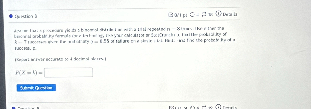 つ 4 vector □  18 (i) Details 
Assume that a procedure yields a binomial distribution with a trial repeated n=8 times. Use either the 
binomial probability formula (or a technology like your calculator or StatCrunch) to find the probability of
k=7 successes given the probability q=0.55 of failure on a single trial. Hint: First find the probability of a 
success, p. 
(Report answer accurate to 4 decimal places.)
P(X=k)=□
Submit Question 
19 Details