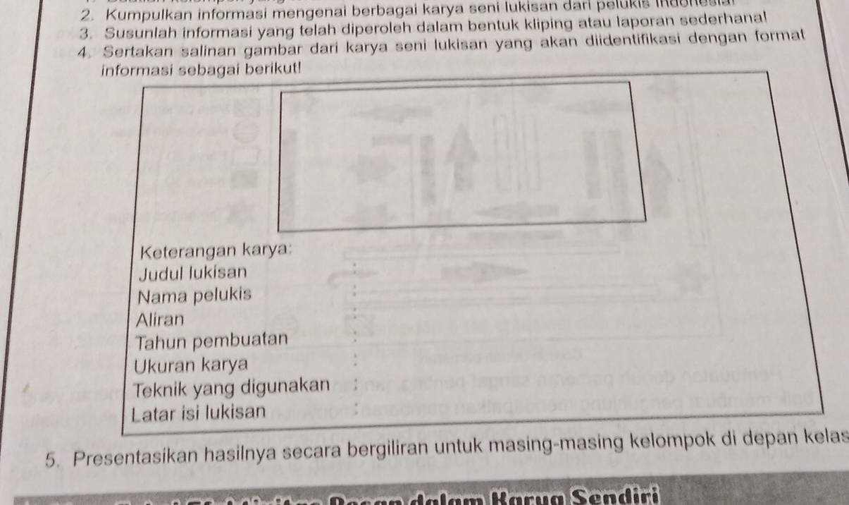 Kumpulkan informasi mengenai berbagai karya seni lukisan dari pelukis iaonesi 
3. Susunlah informasi yang telah diperoleh dalam bentuk kliping atau laporan sederhanal 
4. Sertakan salinan gambar dari karya seni lukisan yang akan diidentifikasi dengan format 
informasi sebagai berikut! 
Keterangan karya: 
Judul lukisan 
Nama pelukis 
Aliran 
Tahun pembuatan 
Ukuran karya 
Teknik yang digunakan 
Latar isi lukisan 
5. Presentasikan hasilnya secara bergiliran untuk masing-masing kelompok di depan kelas 
n a l am Kary a Send iri