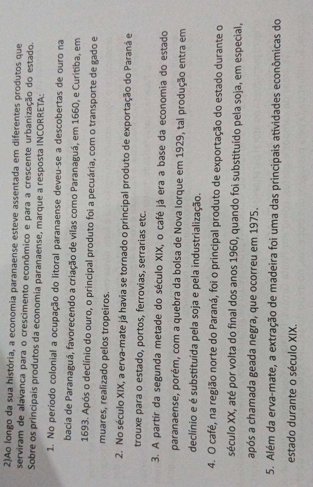 2)Ao longo da sua história, a economia paranaense esteve assentada em diferentes produtos que
serviram de alavanca para o crescimento econômico e para a crescente urbanização do estado.
Sobre os principais produtos da economia paranaense, marque a resposta INCORRETA:
1. No período colonial a ocupação do litoral paranaense deveu-se a descobertas de ouro na
bacia de Paranaguá, favorecendo a criação de vilas como Paranaguá, em 1660, e Curitiba, em
1693. Após o declínio do ouro, o principal produto foi a pecuária, com o transporte de gado e
muares, realizado pelos tropeiros.
2. No século XIX, a erva-mate já havia se tornado o principal produto de exportação do Paraná e
trouxe para o estado, portos, ferrovias, serrarias etc.
3. A partir da segunda metade do século XIX, o café já era a base da economia do estado
paranaense, porém, com a quebra da bolsa de Nova Iorque em 1929, tal produção entra em
declínio e é substituída pela soja e pela industrialização.
4. O café, na região norte do Paraná, foi o principal produto de exportação do estado durante o
século XX, até por volta do final dos anos 1960, quando foi substituído pela soja, em especial,
após a chamada geada negra, que ocorreu em 1975.
5. Além da erva-mate, a extração de madeira foi uma das principais atividades econômicas do
estado durante o século XIX.