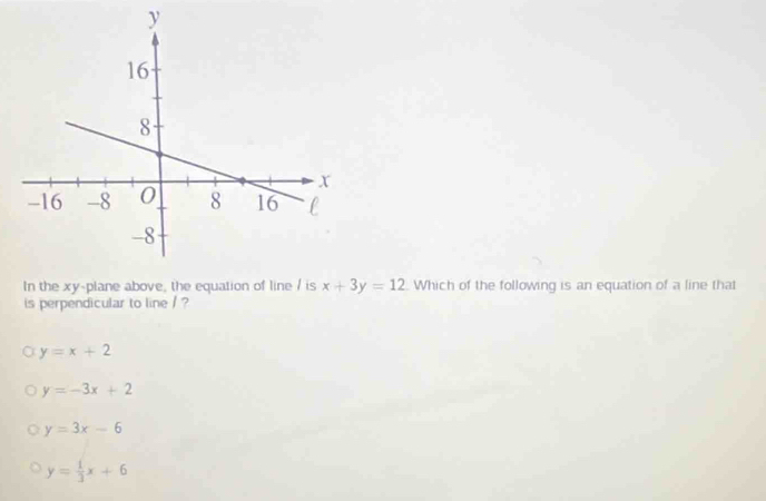 In the xy -plane above, the equation of line / is x+3y=12 Which of the following is an equation of a line that
is perpendicular to line / ?
y=x+2
y=-3x+2
y=3x-6
y= 1/3 x+6