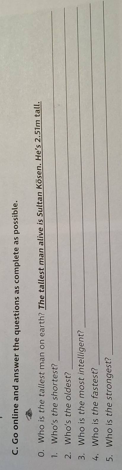 Go online and answer the questions as complete as possible. 
0. Who is the tallest man on earth? The tallest man alive is Sultan Kösen. He’s 2.51m tall. 
1. Who's the shortest? 
_ 
2. Who's the oldest? 
_ 
_ 
_ 
3. Who is the most intelligent? 
_ 
4. Who is the fastest? 
5. Who is the strongest?