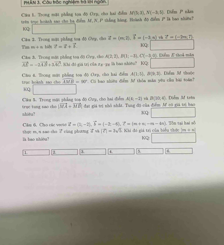 PHAN 3. Câu trăc nghiệm trả lời ngăn.
Câu 1. Trong mặt phẳng tọa độ Oxy, cho hai điểm M(5;3),N(-3;5). Điểm P nằm
trên trục hoành sao cho ba điểm M, N, P thẳng hàng. Hoành độ điểm P là bao nhiêu?
KQ: □
Câu 2. Trong mặt phẳng toạ độ Oxy, cho vector a=(m;2),vector b=(-3;n) và vector c=(-2m;7).
Tìm m+n biết vector c=vector a+vector b. KQ: ∴ △ ABC
Câu 3. Trong mặt phẳng toạ độ Oxy, cho A(2;2),B(1;-3),C(-3;0) , Điểm E thoả mãn
vector AE=-2vector AB+3vector AC 7. Khi đó giá trị của τε·yε là bao nhiêu? KQ: ∴ △ ADE=△ CDG) □ 
Câu 4. Trong mặt phẳng toạ độ Oxy, cho hai điểm A(1;5),B(9;3). Điểm M thuộc
trục hoành sao cho widehat AMB=90°. Có bao nhiêu điểm M thỏa mãn yêu cầu bài toán?
KQ:
Câu 5. Trong mặt phẳng toạ độ Oxy, cho hai điểm A(4;-2) và B(10;4). Điểm M trên
trục tung sao cho |vector MA+vector MB| đạt giá trị nhỏ nhất. Tung độ của điểm M có giá trị bao
nhiêu? KQ: □
Câu 6. Cho các vectơ vector a=(1;-2),vector b=(-2;-6),vector c=(m+n;-m-4n). Tồn tại hai số
thực m, n sao cho vector c cùng phương vector a và |vector c|=3sqrt(5). Khi đó giá trị của biểu thức |m+n|
là bao nhiêu? KQ: □  □ 
1. 2. 3. 4. 5. 6.