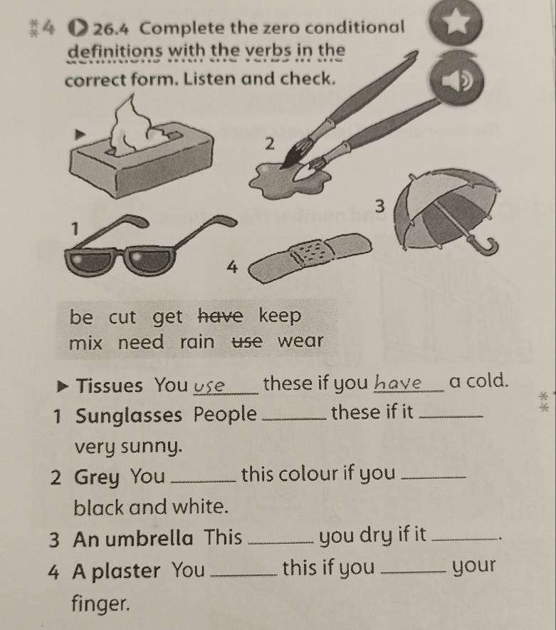 4 ● 26.4 Complete the zero conditional 
definitions with the verbs in the 
correct form. Listen and check. 
D 
2 
3 
1 
4 
be cut get have keep . 
mix need rain use wear. 
Tissues You os . . _ these if you have __ a cold. 
1 Sunglasses People _these if it_ 
very sunny. 
2 Grey You_ this colour if you_ 
black and white. 
3 An umbrella This _you dry if it _. 
4 A plaster You _this if you _your 
finger.