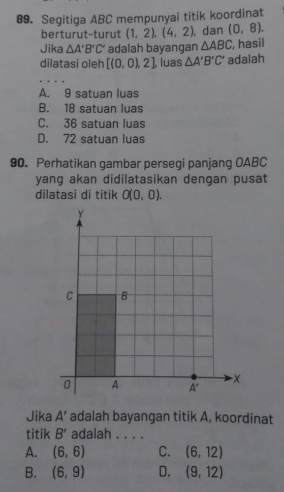 Segitiga ABC mempunyai titik koordinat
berturut-turut (1,2),(4,2) , dan (0,8).
Jika △ A'B'C' adalah bayangan △ ABC , hasil
dilatasi oleh [(0,0),2] , luas △ A'B'C' adalah
A. 9 satuan luas
B. 18 satuan luas
C. 36 satuan luas
D. 72 satuan luas
90. Perhatikan gambar persegi panjang OABC
yang akan didilatasikan dengan pusat
dilatasi di titik O(0,0).
Jika A' adalah bayangan titik A, koordinat
titik B' adalah . . . .
A. (6,6) C. (6,12)
B. (6,9) D. (9,12)