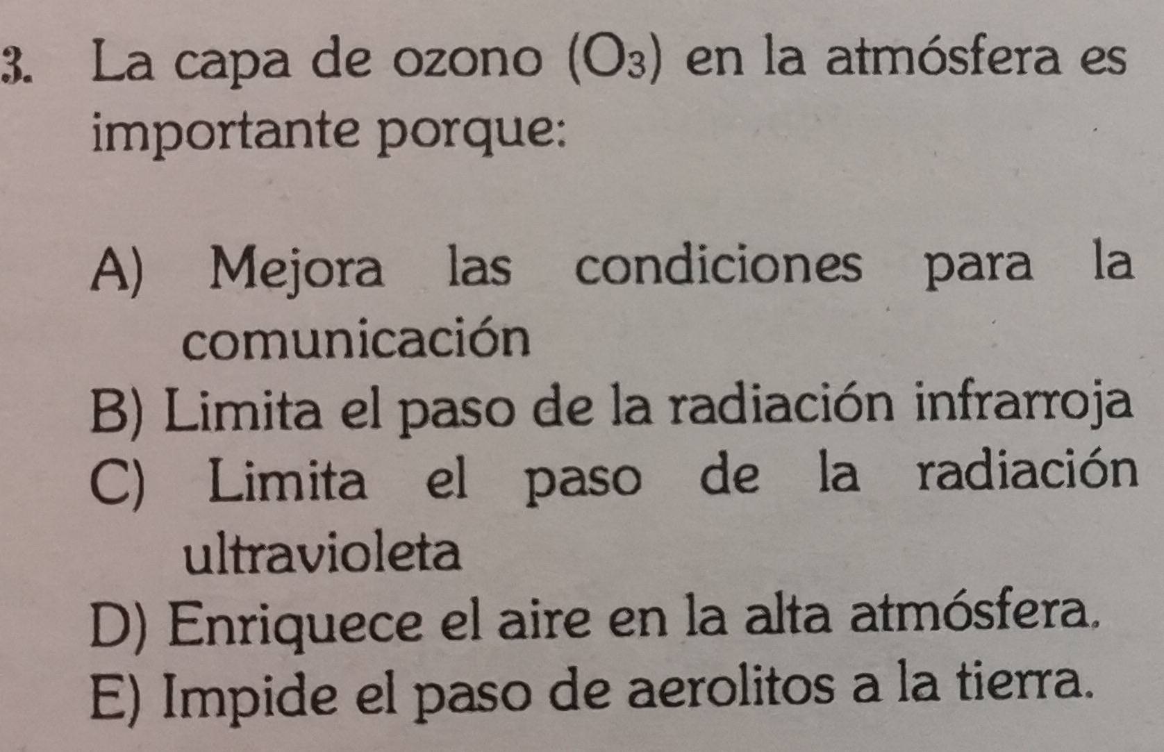 La capa de ozono (O_3) en la atmósfera es
importante porque:
A) Mejora las condiciones para la
comunicación
B) Limita el paso de la radiación infrarroja
C) Limita el paso de la radiación
ultravioleta
D) Enriquece el aire en la alta atmósfera.
E) Impide el paso de aerolitos a la tierra.