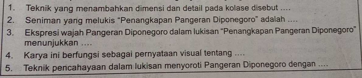 Teknik yang menambahkan dimensi dan detail pada kolase disebut .... 
2. Seniman yang melukis “Penangkapan Pangeran Diponegoro” adalah .... 
3. Ekspresi wajah Pangeran Diponegoro dalam lukisan “Penangkapan Pangeran Diponegoro” 
menunjukkan .... 
4. Karya ini berfungsi sebagai pernyataan visual tentang .... 
5. Teknik pencahayaan dalam lukisan menyoroti Pangeran Diponegoro dengan ....