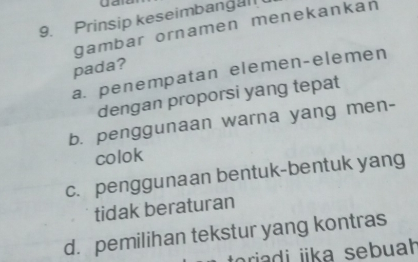 Ua
9. Prinsip keseimbangal
gambar ornamen menekankan
pada?
a. penempatan elemen-elemen
dengan proporsi yang tepat
b. penggunaan warna yang men-
colok
c. penggunaan bentuk-bentuk yang
tidak beraturan
d. pemilihan tekstur yang kontras
toriadi iika sebuah