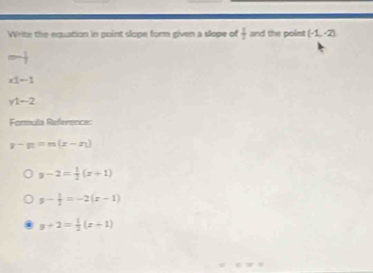 Write the equation in point slope form given a slope of  1/2  and the polist (-1,-2)
=- 1/2 
x1=-1
y1-2
Formula Reference:
y-y_1=m(x-x_1)
y-2= 1/2 (x+1)
g- 1/2 =-2(x-1)
y+2= 1/2 (x+1)