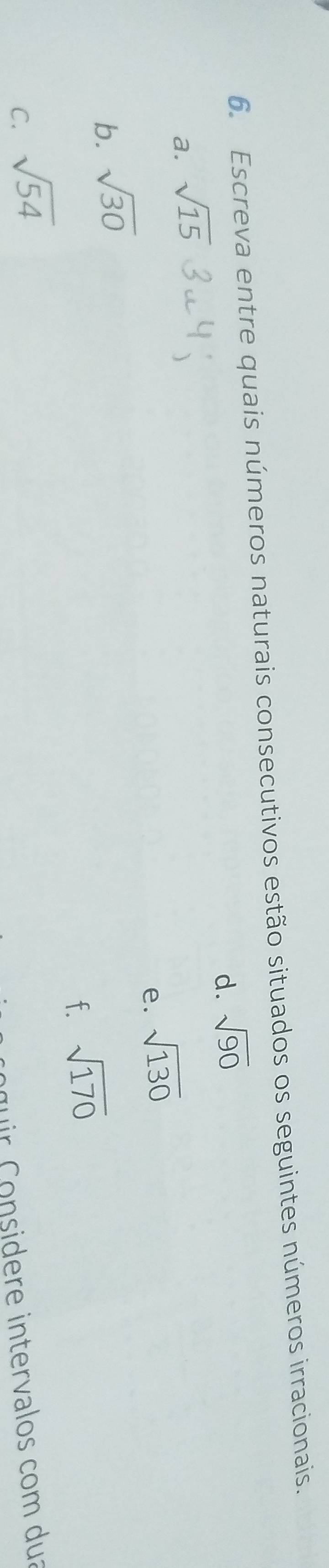 Escreva entre quais números naturais consecutivos estão situados os seguintes números irracionais. 
d. sqrt(90)
a. sqrt(15)
e. sqrt(130)
b. sqrt(30)
f. sqrt(170)
C. sqrt(54)
r nsidere intervalos com duz