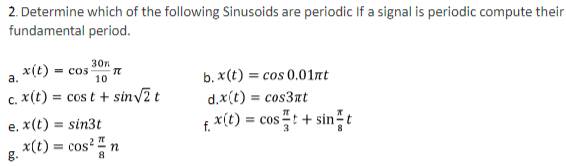 Determine which of the following Sinusoids are periodic If a signal is periodic compute their 
fundamental period. 
a. x(t)=cos  30n/10 π
b. x(t)=cos 0.01π t
C. x(t)=cos t+sin sqrt(2)t d. x(t)=cos 3π t
e. x(t)=sin 3t
g. x(t)=cos^2 π /8 n f. x(t)=cos  π /3 t+sin  π /8 t