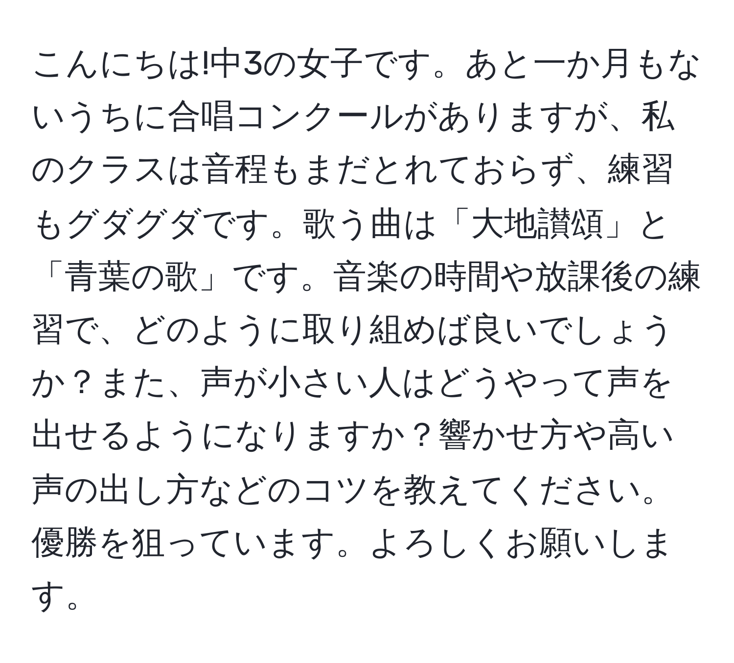 こんにちは!中3の女子です。あと一か月もないうちに合唱コンクールがありますが、私のクラスは音程もまだとれておらず、練習もグダグダです。歌う曲は「大地讃頌」と「青葉の歌」です。音楽の時間や放課後の練習で、どのように取り組めば良いでしょうか？また、声が小さい人はどうやって声を出せるようになりますか？響かせ方や高い声の出し方などのコツを教えてください。優勝を狙っています。よろしくお願いします。