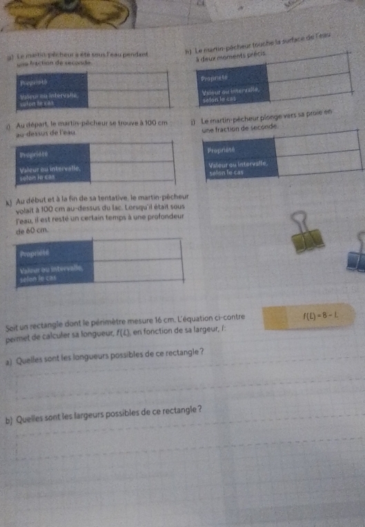 ) Le martis pêcheur a été sous l'eau pendant 
êcheur touche la surface de l'eau 
una traction de secoade 
() Au départ, le martin-pêcheur se trouve à 100 cm 1) Le martin-pêcheur plonge vers sa proie en 
au dessus de l'eau 
kJ Au début et à la fin de sa tentative, le martin-pêcheur 
volait à 100 cm au-dessus du lac. Lorsqu'il était sous 
leau, il est resté un certain temps à une profondeur 
de 60 cm. 
Soit un rectangle dont le périmètre mesure 16 cm. L'équation ci-contre f(L)=8-L
permet de calculer sa longueur, f(L) , en fonction de sa largeur, l: 
a) Quelles sont les longueurs possibles de ce rectangle? 
b) Quelles sont les largeurs possibles de ce rectangle ?