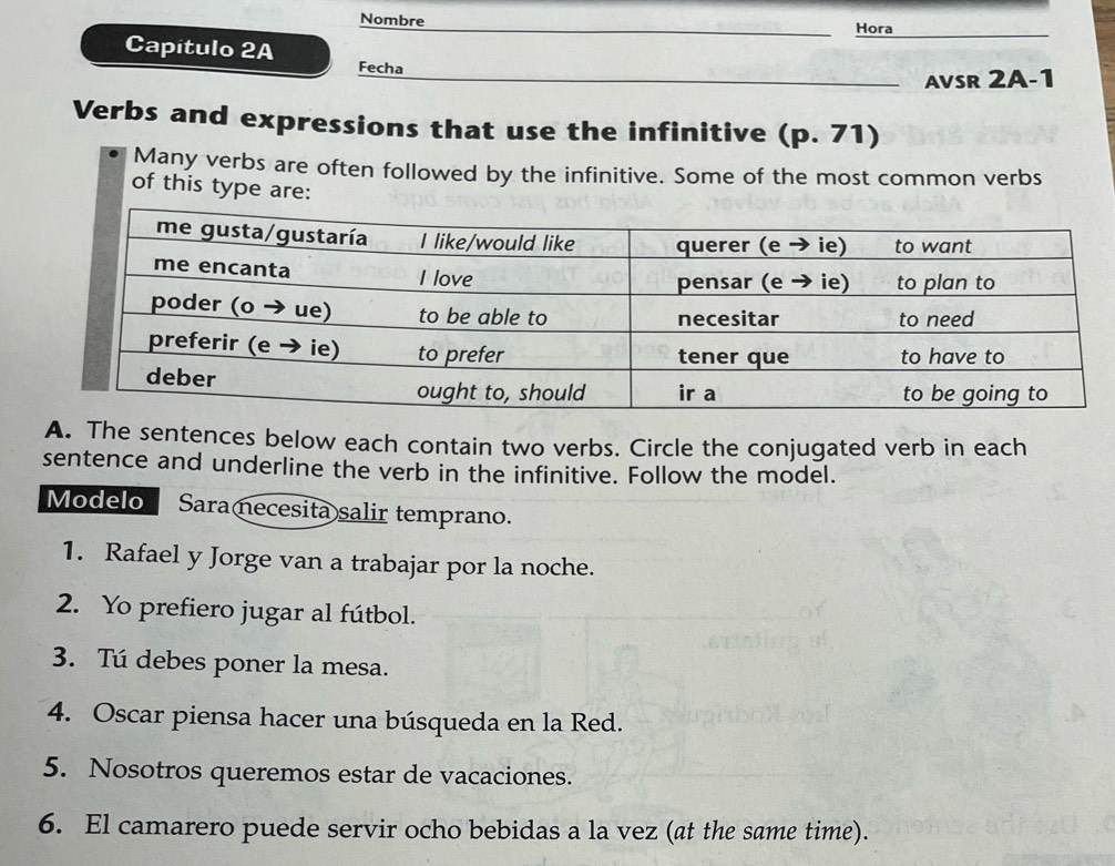 Nombre Hora 
Capítulo 2A 
Fecha 
AVSR 2A-1 
Verbs and expressions that use the infinitive (p. 71) 
Many verbs are often followed by the infinitive. Some of the most common verbs 
of this type are: 
A. The sentences below each contain two verbs. Circle the conjugated verb in each 
sentence and underline the verb in the infinitive. Follow the model. 
Modelo Saranecesita salir temprano. 
1. Rafael y Jorge van a trabajar por la noche. 
2. Yo prefiero jugar al fútbol. 
3. Tú debes poner la mesa. 
4. Oscar piensa hacer una búsqueda en la Red. 
5. Nosotros queremos estar de vacaciones. 
6. El camarero puede servir ocho bebidas a la vez (at the same time).